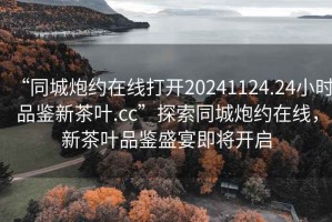 “同城炮约在线打开20241124.24小时品鉴新茶叶.cc”探索同城炮约在线，新茶叶品鉴盛宴即将开启