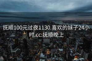 抚顺100元过夜1130.喜欢的妹子24小时.cc:抚顺晚上