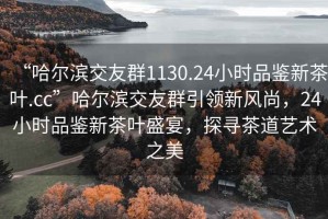 “哈尔滨交友群1130.24小时品鉴新茶叶.cc”哈尔滨交友群引领新风尚，24小时品鉴新茶叶盛宴，探寻茶道艺术之美