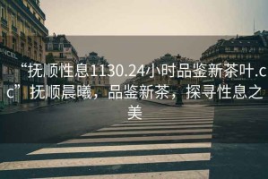 “抚顺性息1130.24小时品鉴新茶叶.cc”抚顺晨曦，品鉴新茶，探寻性息之美