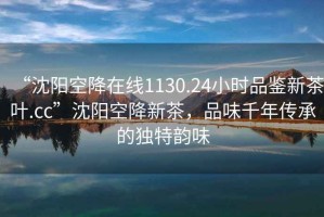 “沈阳空降在线1130.24小时品鉴新茶叶.cc”沈阳空降新茶，品味千年传承的独特韵味