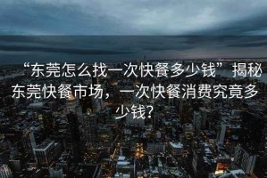 “东莞怎么找一次快餐多少钱”揭秘东莞快餐市场，一次快餐消费究竟多少钱？