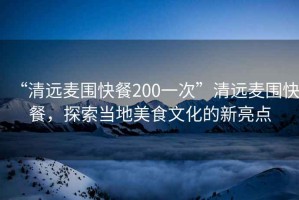 “清远麦围快餐200一次”清远麦围快餐，探索当地美食文化的新亮点