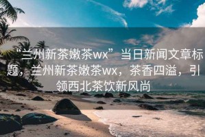 “兰州新茶嫩茶wx”当日新闻文章标题，兰州新茶嫩茶wx，茶香四溢，引领西北茶饮新风尚