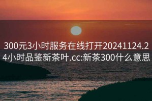 300元3小时服务在线打开20241124.24小时品鉴新茶叶.cc:新茶300什么意思