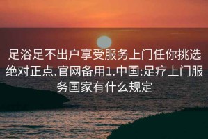 足浴足不出户享受服务上门任你挑选绝对正点.官网备用1.中国:足疗上门服务国家有什么规定