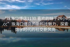 “珠海口爆店1130.喜欢的妹子24小时.cc”珠海口爆店的新科技魅力，探索数字时代的社交新风尚