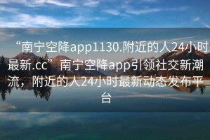 “南宁空降app1130.附近的人24小时最新.cc”南宁空降app引领社交新潮流，附近的人24小时最新动态发布平台