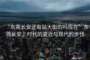 “东莞长安还有站大街的吗现在”东莞长安，时代的变迁与现代的步伐