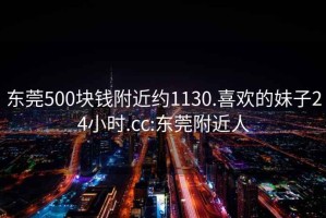 东莞500块钱附近约1130.喜欢的妹子24小时.cc:东莞附近人