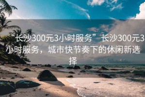 “长沙300元3小时服务”长沙300元3小时服务，城市快节奏下的休闲新选择