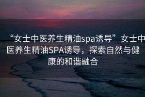 “女士中医养生精油spa诱导”女士中医养生精油SPA诱导，探索自然与健康的和谐融合