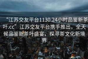 “江苏交友平台1130.24小时品鉴新茶叶.cc”江苏交友平台携手推出，全天候品鉴新茶叶盛宴，探寻茶文化新境界