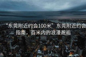 “东莞附近约会100米”东莞附近约会指南，百米内的浪漫邂逅