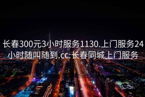 长春300元3小时服务1130.上门服务24小时随叫随到.cc:长春同城上门服务