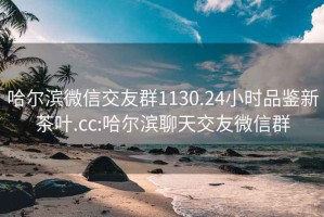 哈尔滨微信交友群1130.24小时品鉴新茶叶.cc:哈尔滨聊天交友微信群