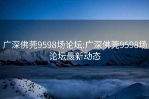 广深佛莞9598场论坛:广深佛莞9598场论坛最新动态