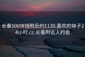 长春500块钱附近约1130.喜欢的妹子24小时.cc:长春附近人约会