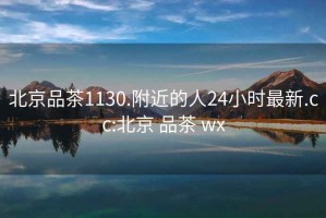 北京品茶1130.附近的人24小时最新.cc:北京 品茶 wx