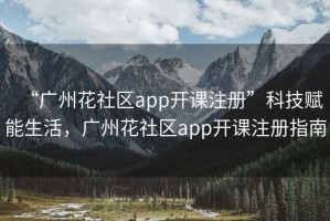 “广州花社区app开课注册”科技赋能生活，广州花社区app开课注册指南