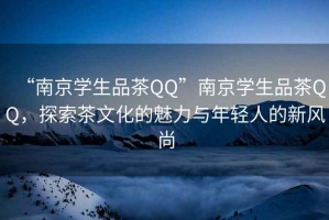 “南京学生品茶QQ”南京学生品茶QQ，探索茶文化的魅力与年轻人的新风尚