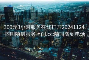 300元3小时服务在线打开20241124.随叫随到服务上门.cc:随叫随到电话