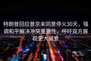 特朗普回应普京未同意停火30天，强调和平解决冲突重要性，呼吁双方展现更大诚意