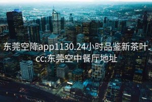 东莞空降app1130.24小时品鉴新茶叶.cc:东莞空中餐厅地址