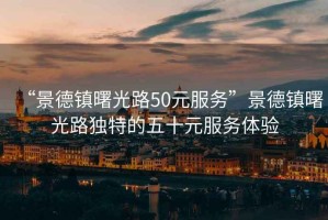 “景德镇曙光路50元服务”景德镇曙光路独特的五十元服务体验