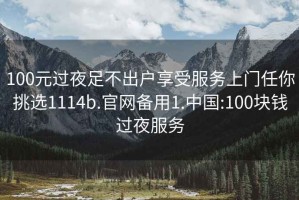 100元过夜足不出户享受服务上门任你挑选1114b.官网备用1.中国:100块钱过夜服务