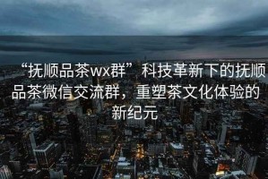 “抚顺品茶wx群”科技革新下的抚顺品茶微信交流群，重塑茶文化体验的新纪元