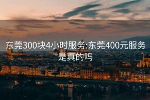 东莞300块4小时服务:东莞400元服务是真的吗