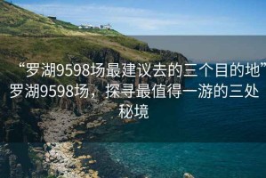 “罗湖9598场最建议去的三个目的地”罗湖9598场，探寻最值得一游的三处秘境