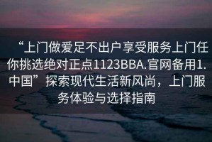 “上门做爱足不出户享受服务上门任你挑选绝对正点1123BBA.官网备用1.中国”探索现代生活新风尚，上门服务体验与选择指南