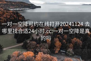 一对一空降可约在线打开20241124.去哪里找合适24小时.cc:一对一空降是真的吗