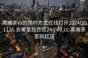 高端茶vx的预约方式在线打开2024DD1126.去哪里找合适24小时.cc:高端茶室网红店