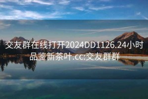 交友群在线打开2024DD1126.24小时品鉴新茶叶.cc:交友群群