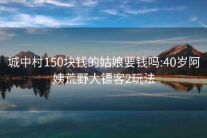 城中村150块钱的姑娘要钱吗:40岁阿姨荒野大镖客2玩法