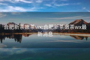 合肥新茶嫩茶wx:合肥新茶嫩茶wx最新消息