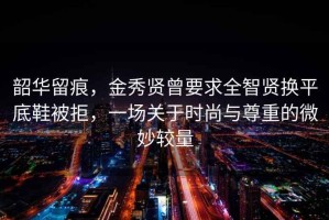 韶华留痕，金秀贤曾要求全智贤换平底鞋被拒，一场关于时尚与尊重的微妙较量