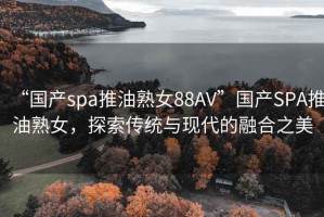 “国产spa推油熟女88AV”国产SPA推油熟女，探索传统与现代的融合之美