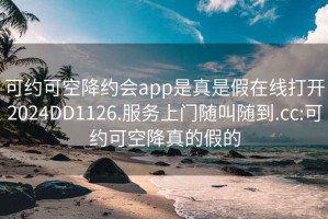 可约可空降约会app是真是假在线打开2024DD1126.服务上门随叫随到.cc:可约可空降真的假的