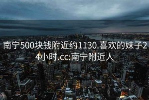 南宁500块钱附近约1130.喜欢的妹子24小时.cc:南宁附近人