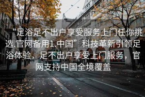 “足浴足不出户享受服务上门任你挑选.官网备用1.中国”科技革新引领足浴体验，足不出户享受上门服务，官网支持中国全境覆盖