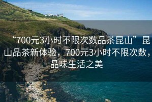 “700元3小时不限次数品茶昆山”昆山品茶新体验，700元3小时不限次数，品味生活之美