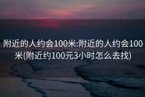 附近的人约会100米:附近的人约会100米(附近约100元3小时怎么去找)