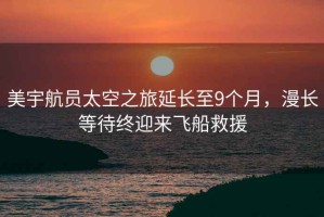 美宇航员太空之旅延长至9个月，漫长等待终迎来飞船救援