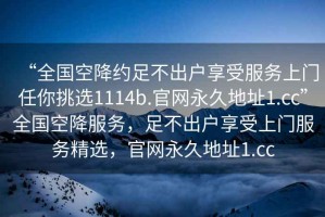 “全国空降约足不出户享受服务上门任你挑选1114b.官网永久地址1.cc”全国空降服务，足不出户享受上门服务精选，官网永久地址1.cc