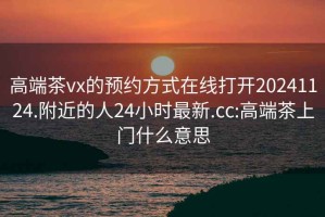 高端茶vx的预约方式在线打开20241124.附近的人24小时最新.cc:高端茶上门什么意思