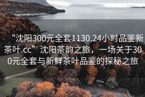 “沈阳300元全套1130.24小时品鉴新茶叶.cc”沈阳茶韵之旅，一场关于300元全套与新鲜茶叶品鉴的探秘之旅